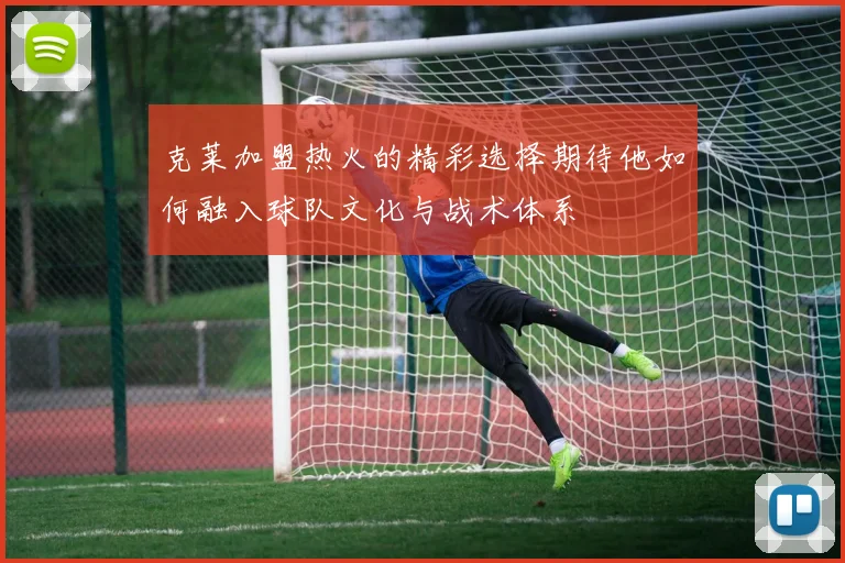 克莱加盟热火的精彩选择期待他如何融入球队文化与战术体系